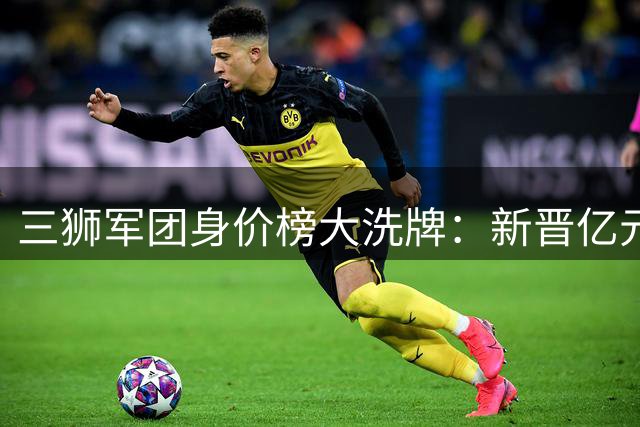 三狮军团身价榜大洗牌：新晋亿元先生崛起 贝林厄姆蝉联榜首