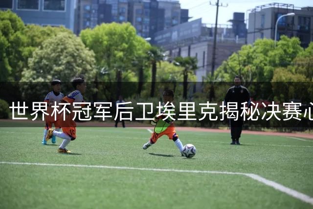 世界杯冠军后卫埃里克揭秘决赛心理战：阿根廷换人成转折点