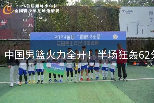 中国男篮火力全开！半场狂轰62分创国际赛场新纪录