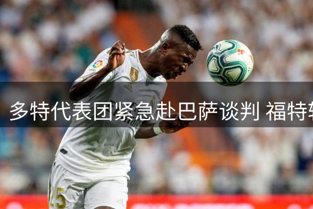 多特代表团紧急赴巴萨谈判 福特转会有望今日敲定
