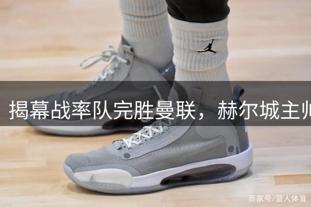揭幕战率队完胜曼联，赫尔城主帅续约新合同将大幅涨薪