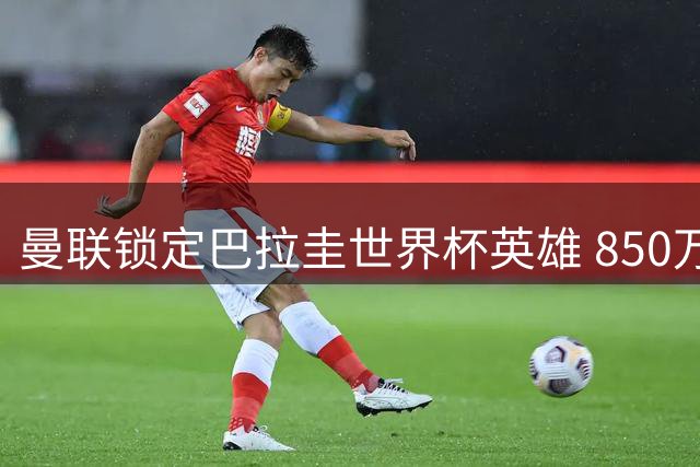 曼联锁定巴拉圭世界杯英雄 850万镑撬动南美钢门