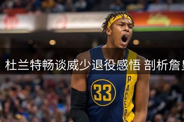 杜兰特畅谈威少退役感悟 剖析詹皇费城前景与国际球员崛起