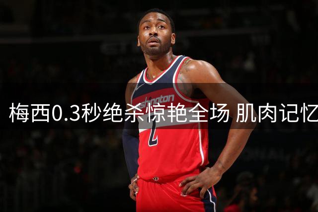 梅西0.3秒绝杀惊艳全场 肌肉记忆造就致命一击