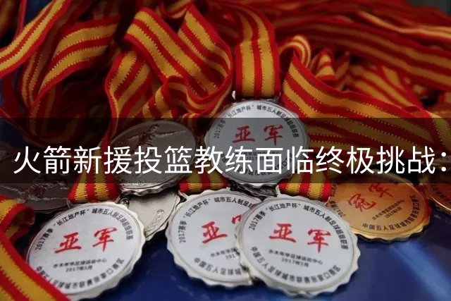 火箭新援投篮教练面临终极挑战：阿门-汤普森能否迎来投射蜕变？