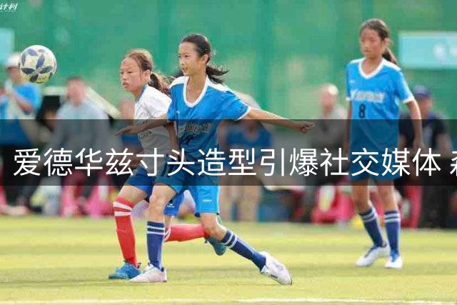 爱德华兹寸头造型引爆社交媒体 森林狼后场升级剑指西部