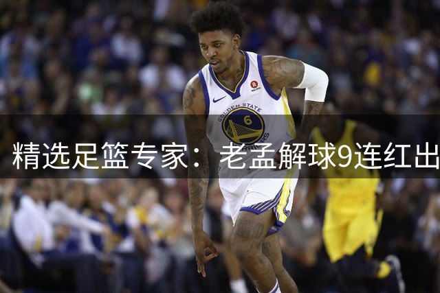 精选足篮专家：老孟解球9连红出击早场 张翼峰7连红