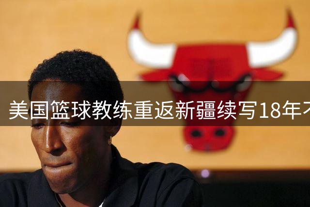 美国篮球教练重返新疆续写18年不解之缘