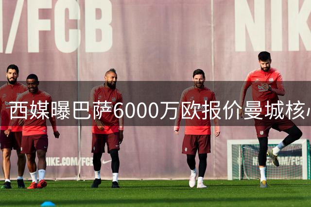 西媒曝巴萨6000万欧报价曼城核心 谈判桌上暗藏玄机