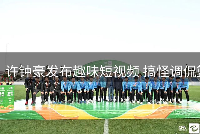 许钟豪发布趣味短视频 搞怪调侃篮球训练日常