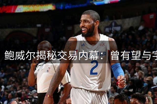 鲍威尔揭秘交易内幕：曾有望与字母哥组热火双星阵容