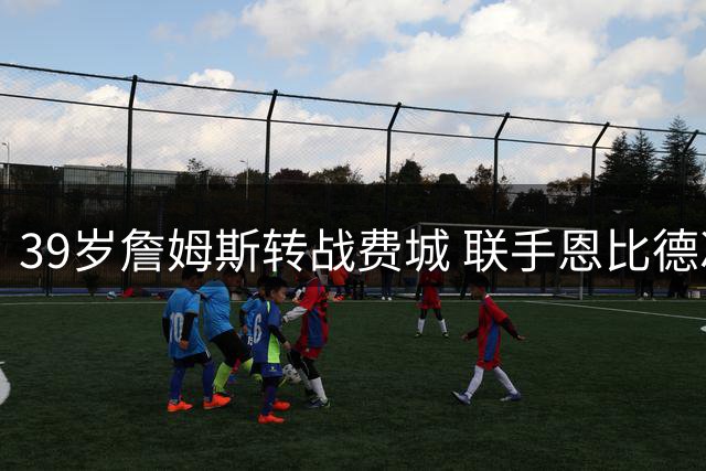 39岁詹姆斯转战费城 联手恩比德冲击生涯第五座总冠军