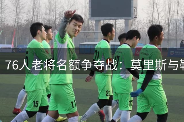76人老将名额争夺战：莫里斯与勒夫的费城之约